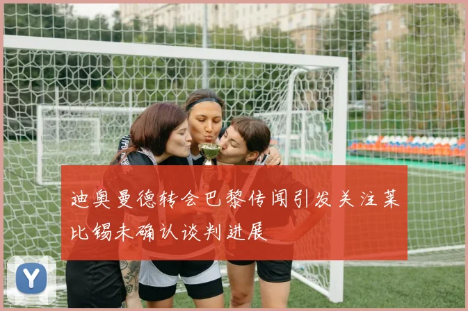 迪奥曼德转会巴黎传闻引发关注莱比锡未确认谈判进展