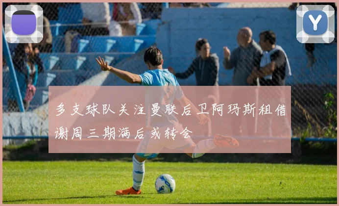 多支球队关注曼联后卫阿玛斯租借谢周三期满后或转会