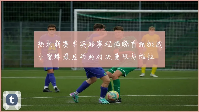 热刺新赛季英超赛程揭晓首轮挑战小蜜蜂最后两轮对决曼联与维拉
