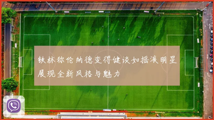 铁林称伦纳德变得健谈如摇滚明星展现全新风格与魅力