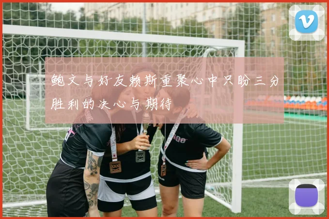 鲍文与好友赖斯重聚心中只盼三分胜利的决心与期待