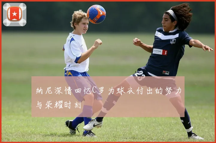 纳尼深情回忆C罗为球衣付出的努力与荣耀时刻