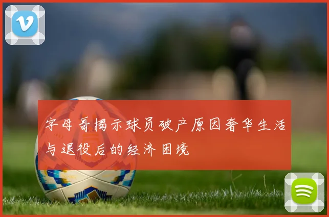 字母哥揭示球员破产原因奢华生活与退役后的经济困境