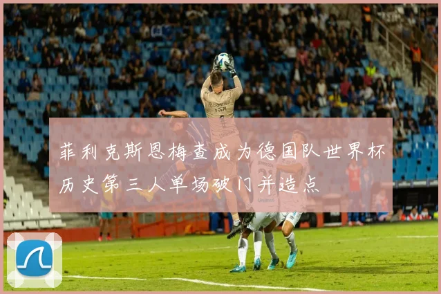 菲利克斯恩梅查成为德国队世界杯历史第三人单场破门并造点