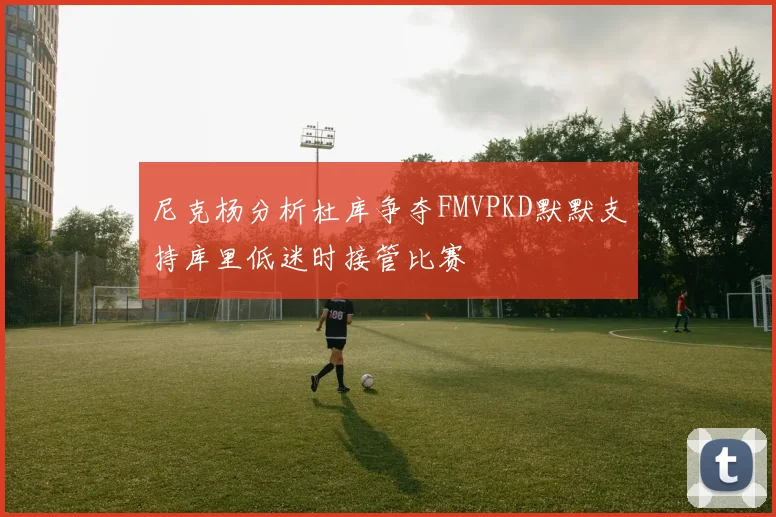 尼克杨分析杜库争夺FMVPKD默默支持库里低迷时接管比赛