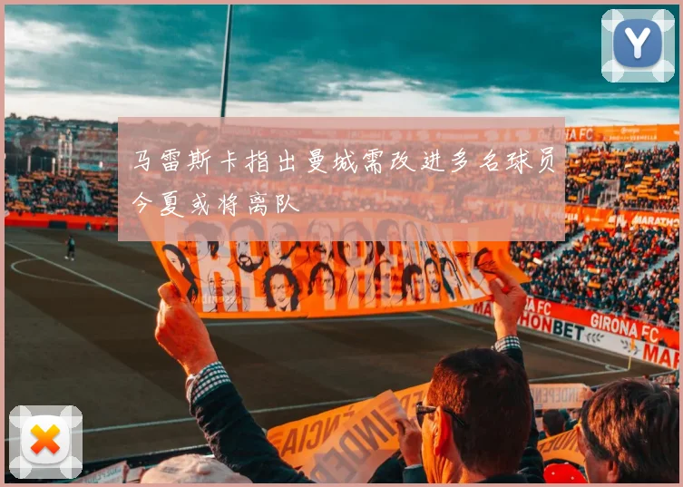 马雷斯卡指出曼城需改进多名球员今夏或将离队