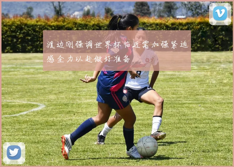渡边刚强调世界杯临近需加强紧迫感全力以赴做好准备