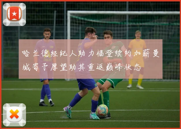 哈兰德经纪人助力福登续约加薪曼城寄予厚望助其重返巅峰状态