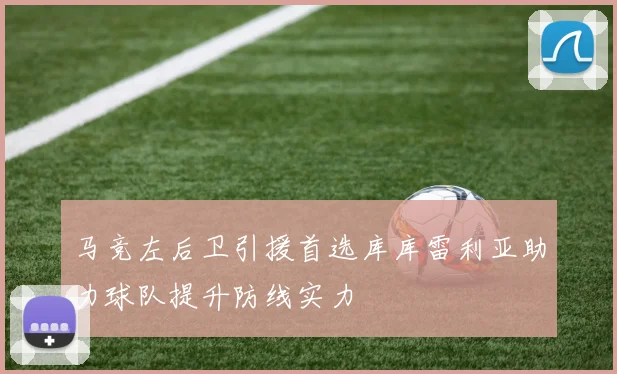 马竞左后卫引援首选库库雷利亚助力球队提升防线实力