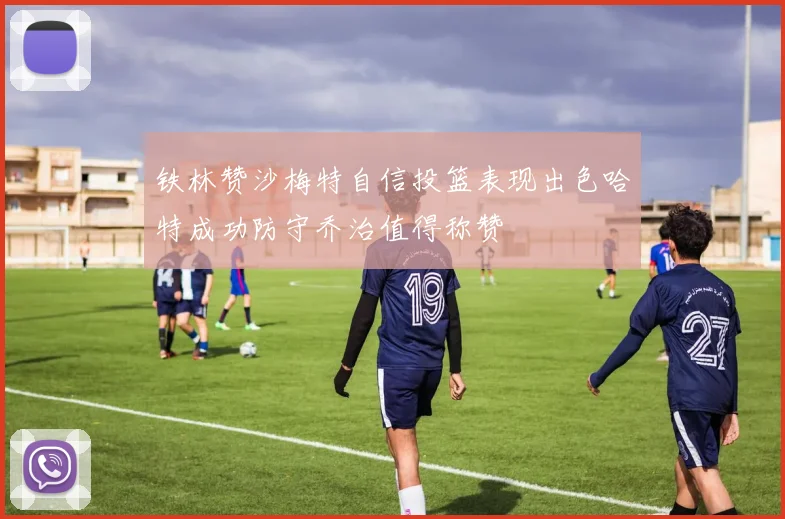 铁林赞沙梅特自信投篮表现出色哈特成功防守乔治值得称赞