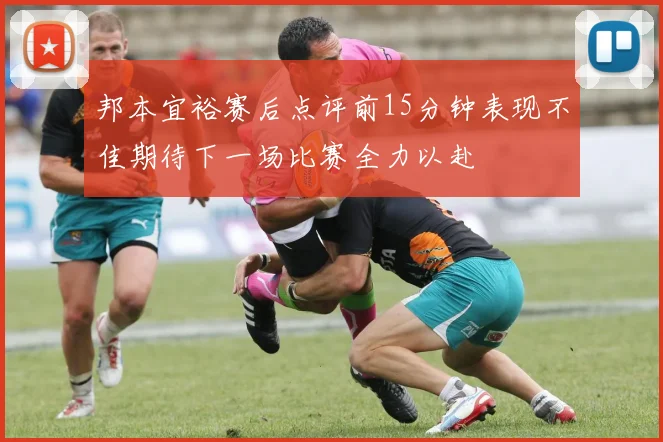 邦本宜裕赛后点评前15分钟表现不佳期待下一场比赛全力以赴