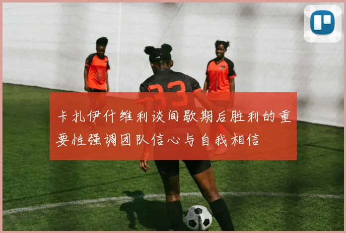 卡扎伊什维利谈间歇期后胜利的重要性强调团队信心与自我相信