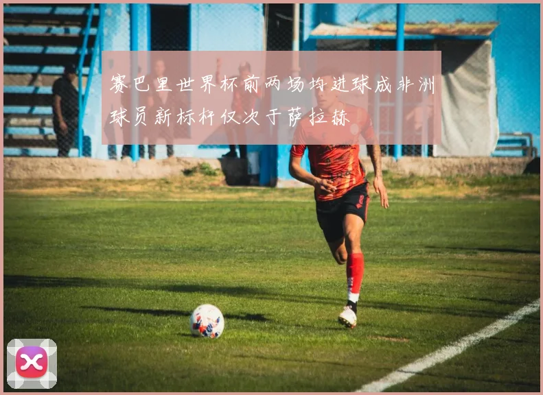 赛巴里世界杯前两场均进球成非洲球员新标杆仅次于萨拉赫