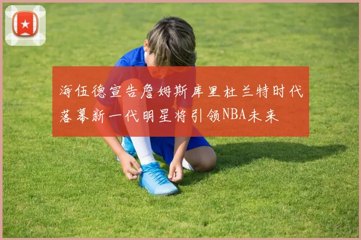 海伍德宣告詹姆斯库里杜兰特时代落幕新一代明星将引领NBA未来