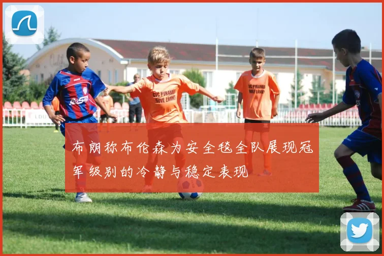 布朗称布伦森为安全毯全队展现冠军级别的冷静与稳定表现