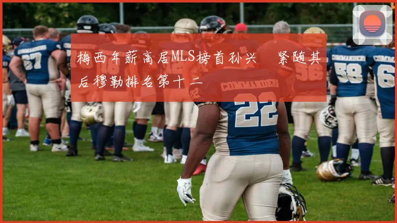 梅西年薪高居MLS榜首孙兴慜紧随其后穆勒排名第十二