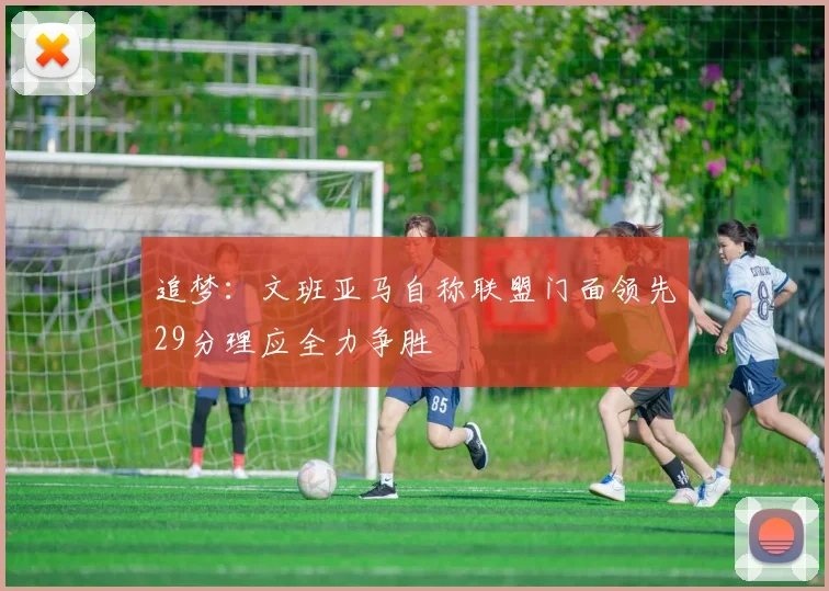 追梦：文班亚马自称联盟门面领先29分理应全力争胜
