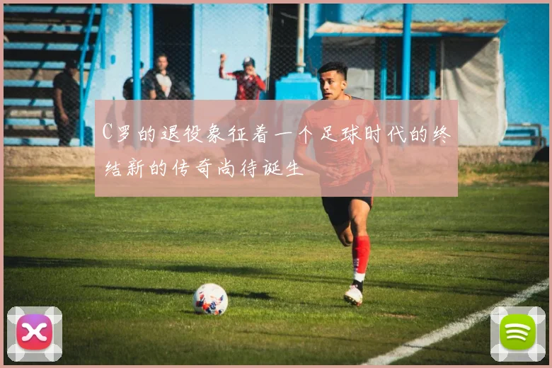 C罗的退役象征着一个足球时代的终结新的传奇尚待诞生