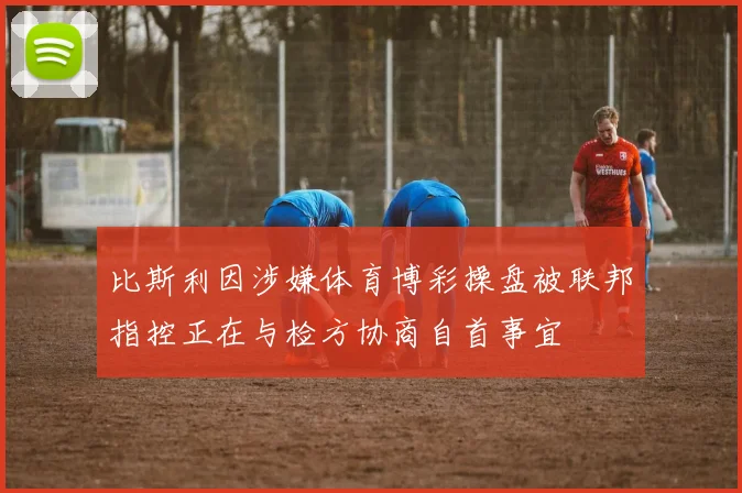 比斯利因涉嫌体育博彩操盘被联邦指控正在与检方协商自首事宜