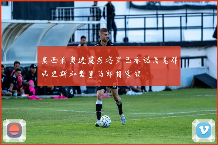 奥西利奥透露劳塔罗已承诺马竞邓弗里斯加盟皇马即将官宣