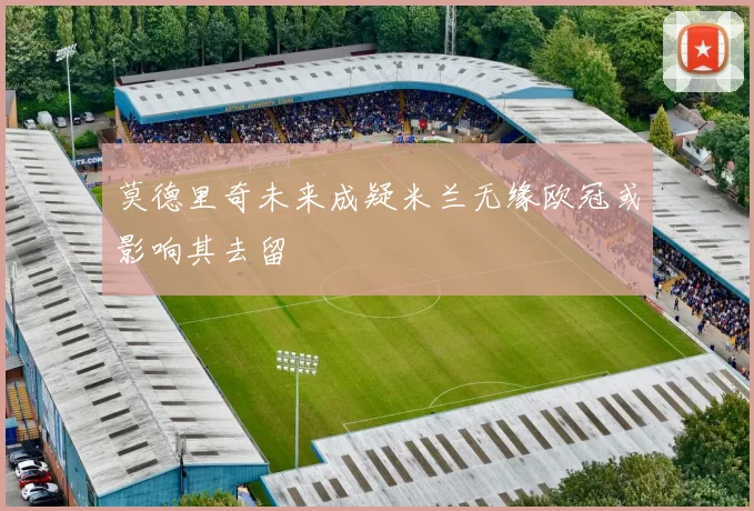 莫德里奇未来成疑米兰无缘欧冠或影响其去留