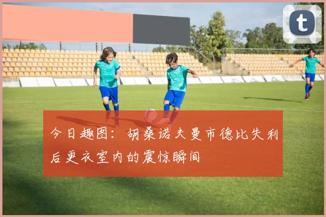 今日趣图：胡桑诺夫曼市德比失利后更衣室内的震惊瞬间